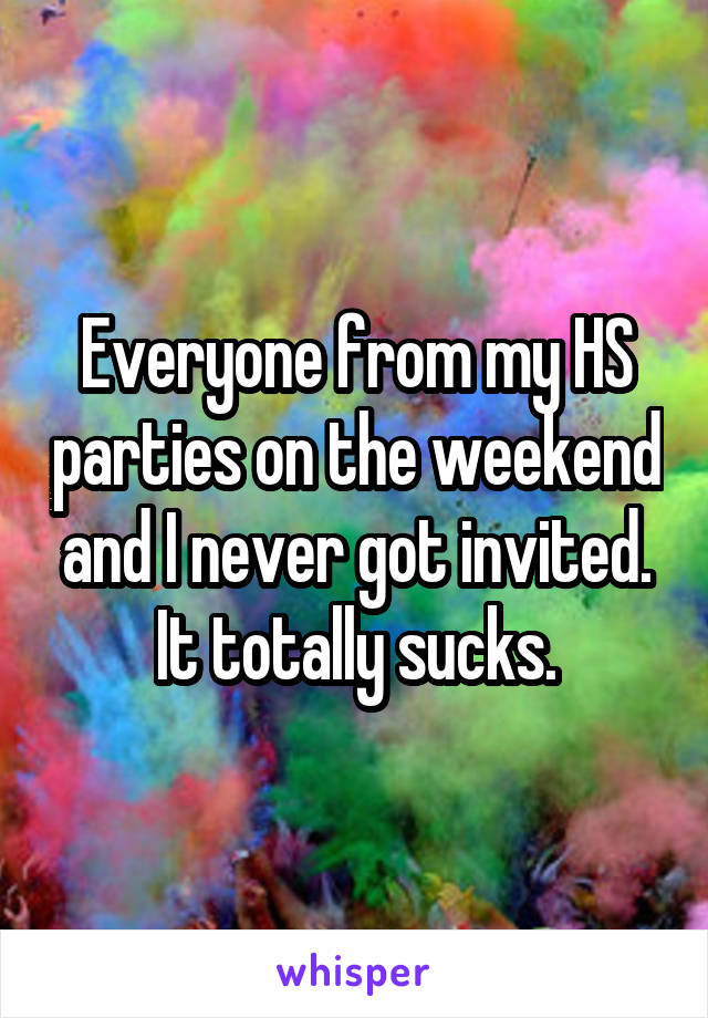 Everyone from my HS parties on the weekend and I never got invited. It totally sucks.