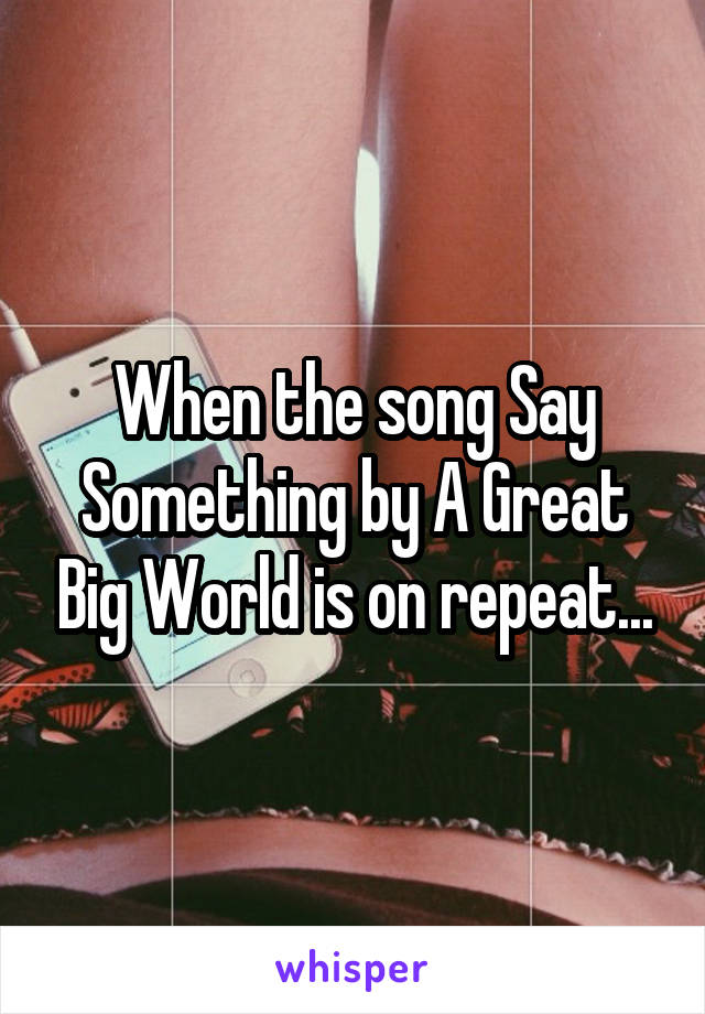 When the song Say Something by A Great Big World is on repeat...