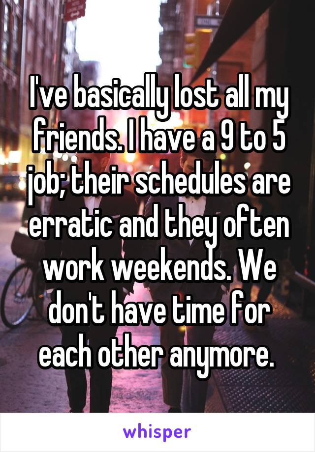 I've basically lost all my friends. I have a 9 to 5 job; their schedules are erratic and they often work weekends. We don't have time for each other anymore. 