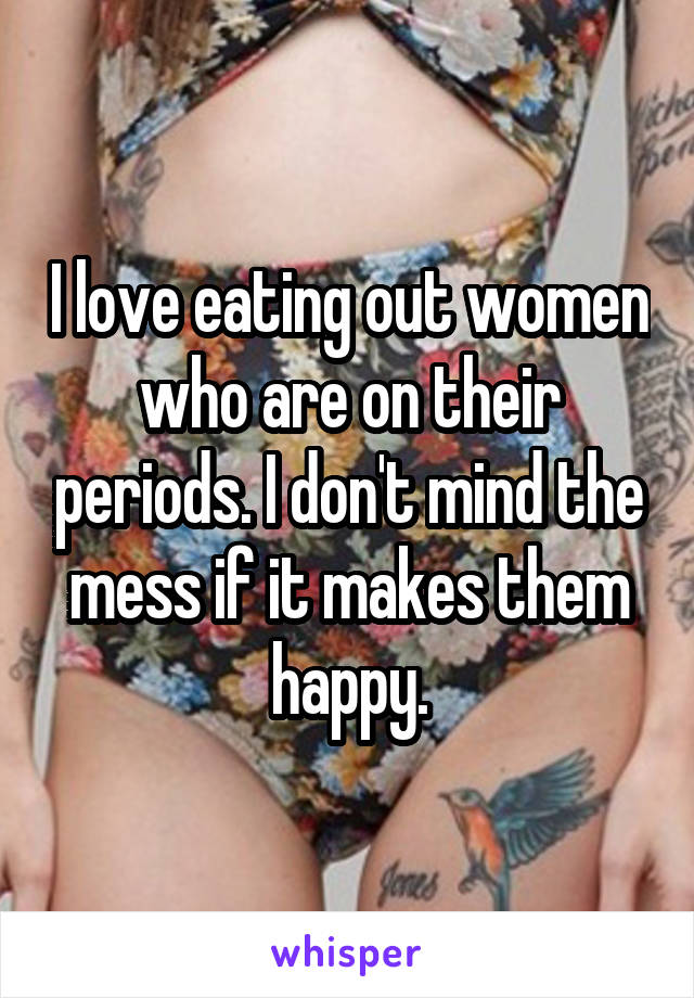 I love eating out women who are on their periods. I don't mind the mess if it makes them happy.