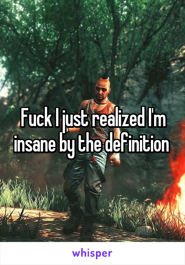 Fuck I just realized I'm insane by the definition 