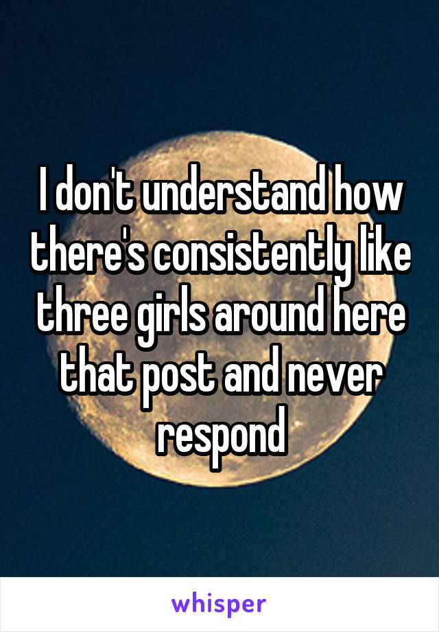 I don't understand how there's consistently like three girls around here that post and never respond