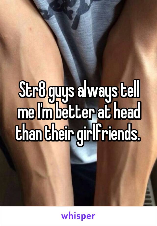 Str8 guys always tell me I'm better at head than their girlfriends. 