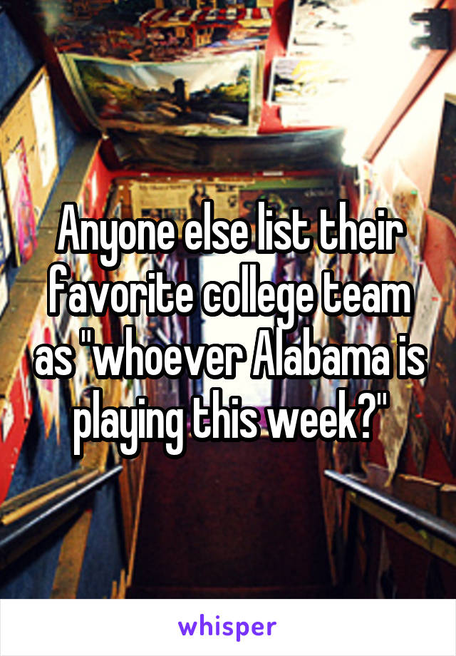 Anyone else list their favorite college team as "whoever Alabama is playing this week?"