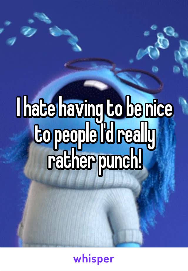I hate having to be nice to people I'd really rather punch!