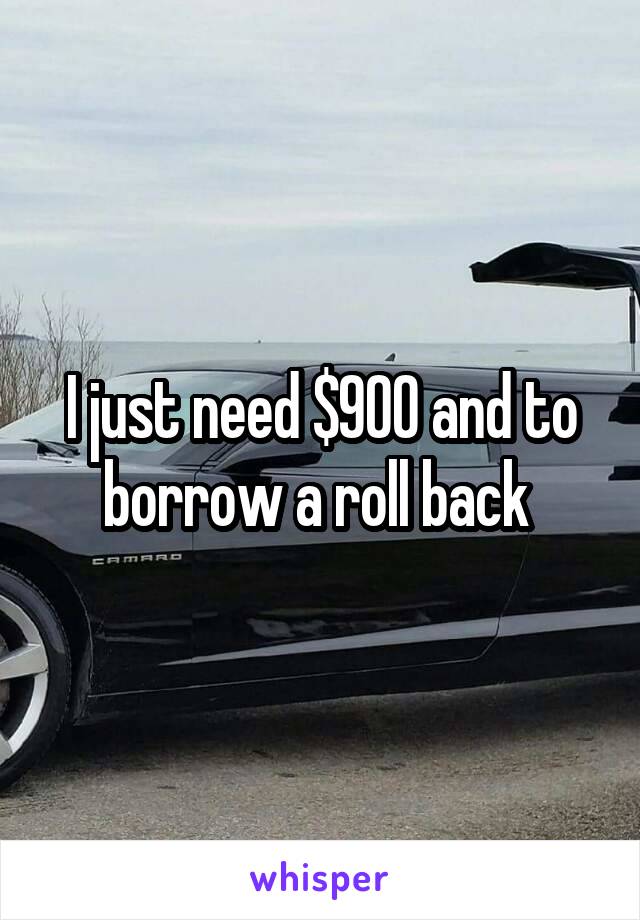 I just need $900 and to borrow a roll back 