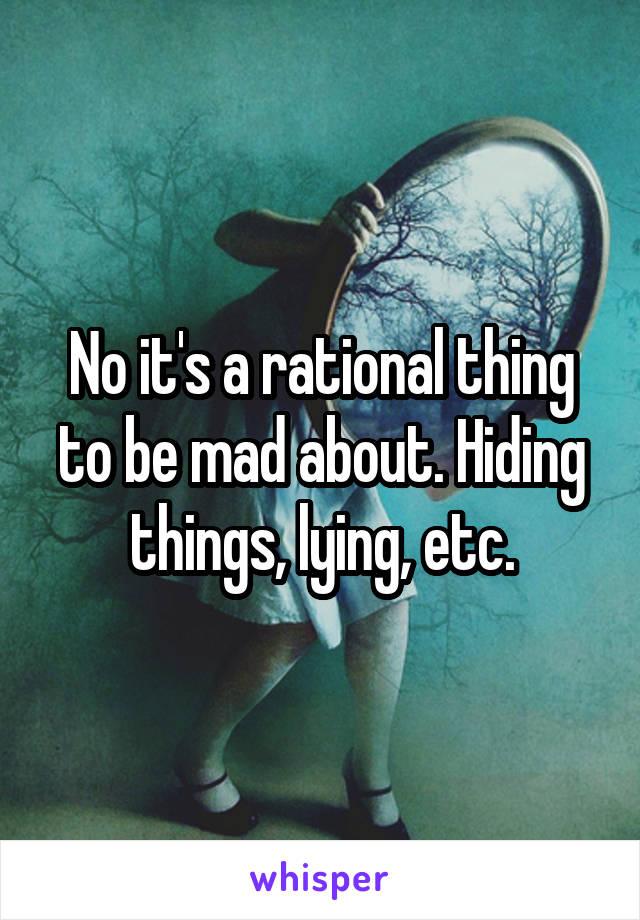 No it's a rational thing to be mad about. Hiding things, lying, etc.