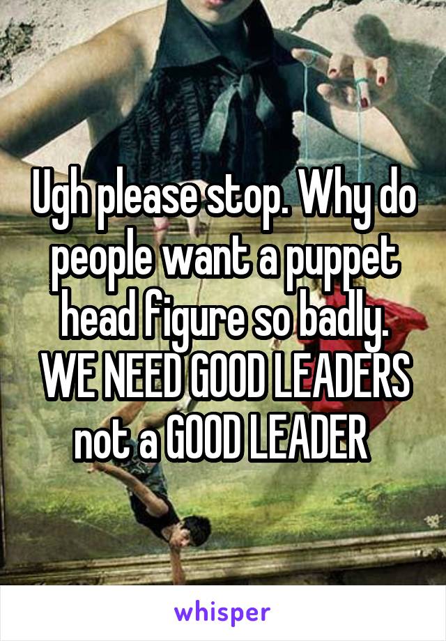 Ugh please stop. Why do people want a puppet head figure so badly. WE NEED GOOD LEADERS not a GOOD LEADER 