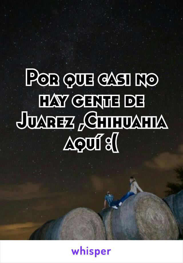 Por que casi no hay gente de Juarez ,Chihuahia aquí :(
