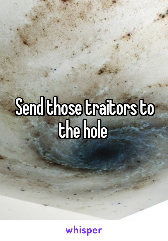 Send those traitors to the hole 