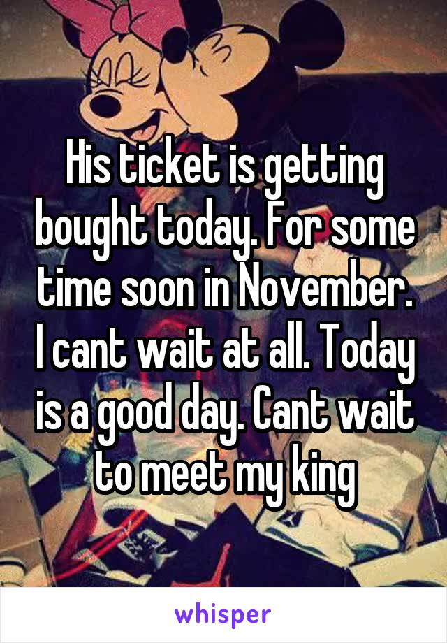 His ticket is getting bought today. For some time soon in November. I cant wait at all. Today is a good day. Cant wait to meet my king