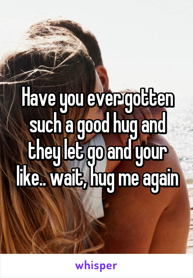 Have you ever gotten such a good hug and they let go and your like.. wait, hug me again