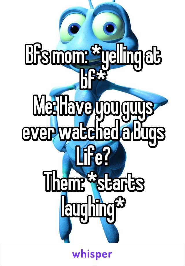 Bfs mom: *yelling at bf*
Me: Have you guys ever watched a Bugs Life?
Them: *starts laughing*
