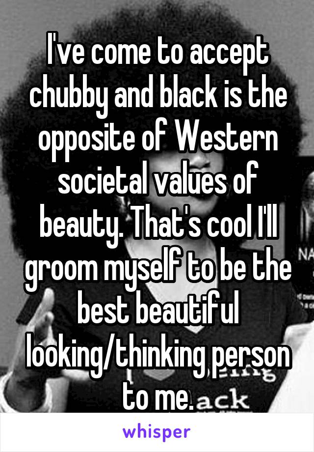 I've come to accept chubby and black is the opposite of Western societal values of beauty. That's cool I'll groom myself to be the best beautiful looking/thinking person to me.
