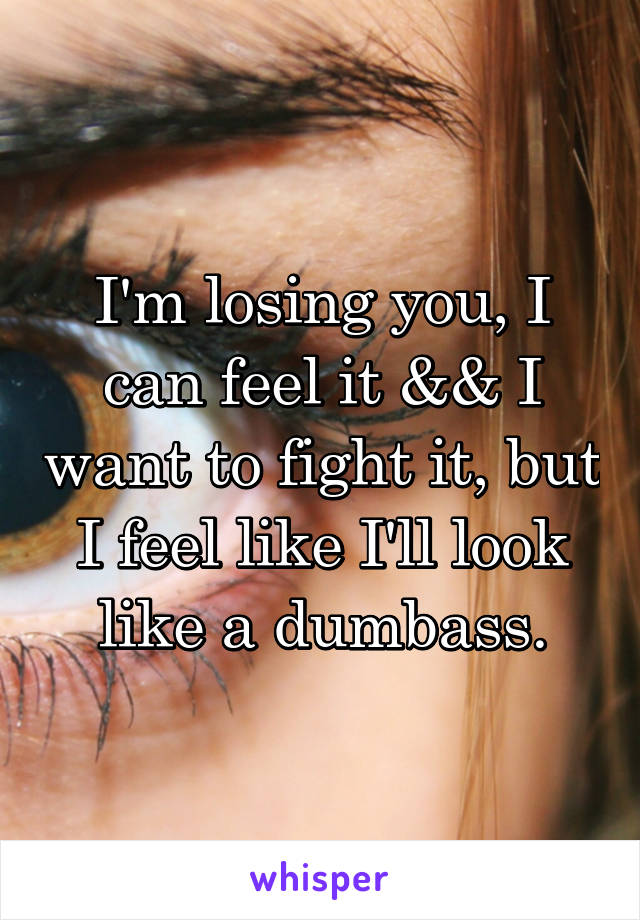 I'm losing you, I can feel it && I want to fight it, but I feel like I'll look like a dumbass.