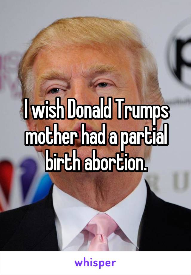 I wish Donald Trumps mother had a partial birth abortion.