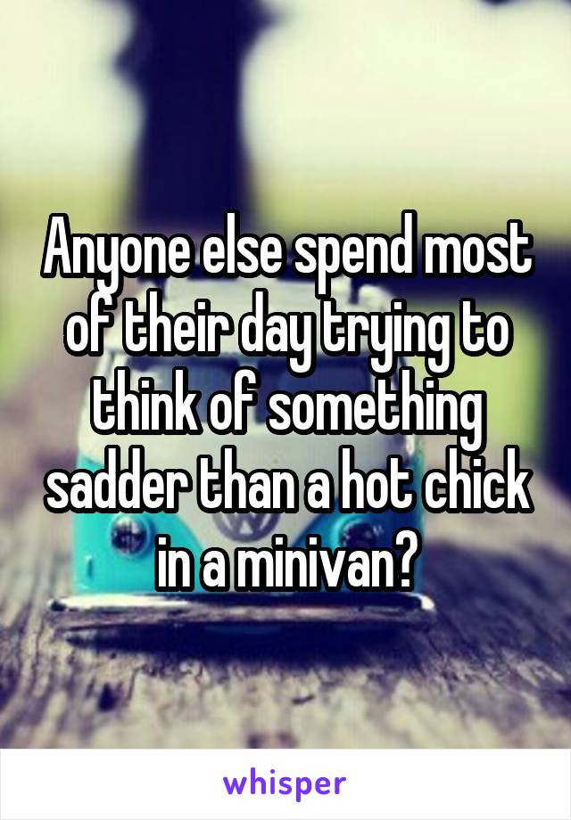 Anyone else spend most of their day trying to think of something sadder than a hot chick in a minivan?