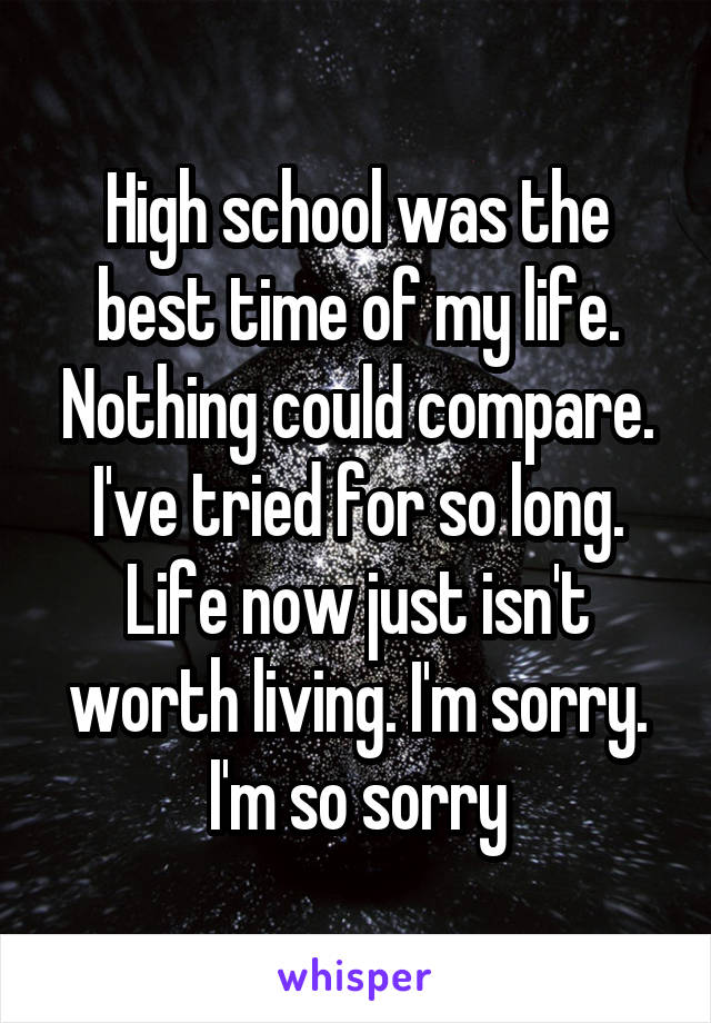 High school was the best time of my life. Nothing could compare. I've tried for so long. Life now just isn't worth living. I'm sorry. I'm so sorry