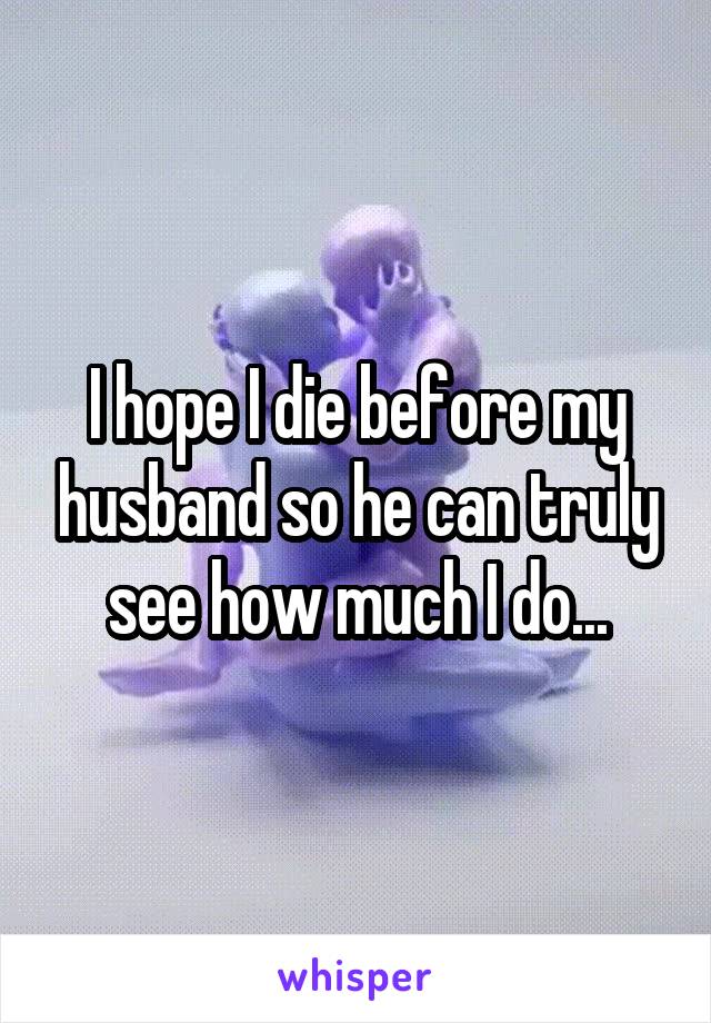 I hope I die before my husband so he can truly see how much I do...