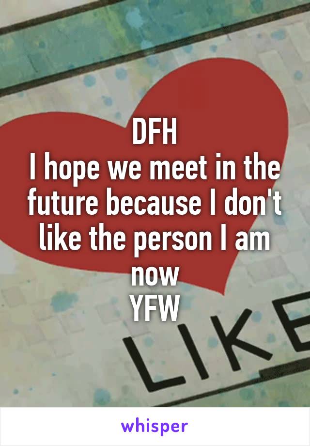DFH
I hope we meet in the future because I don't like the person I am now
YFW