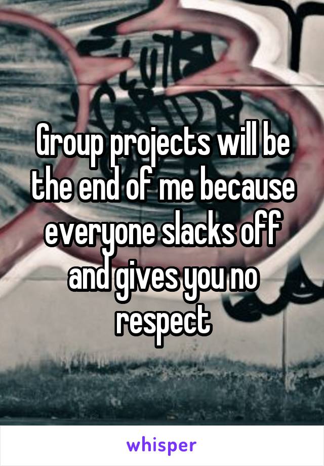 Group projects will be the end of me because everyone slacks off and gives you no respect