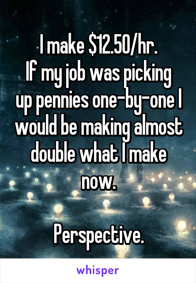 I make $12.50/hr.
If my job was picking up pennies one-by-one I would be making almost double what I make now.

Perspective.