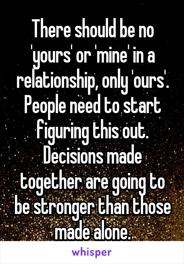 There should be no 'yours' or 'mine' in a relationship, only 'ours'. People need to start figuring this out. Decisions made together are going to be stronger than those made alone.