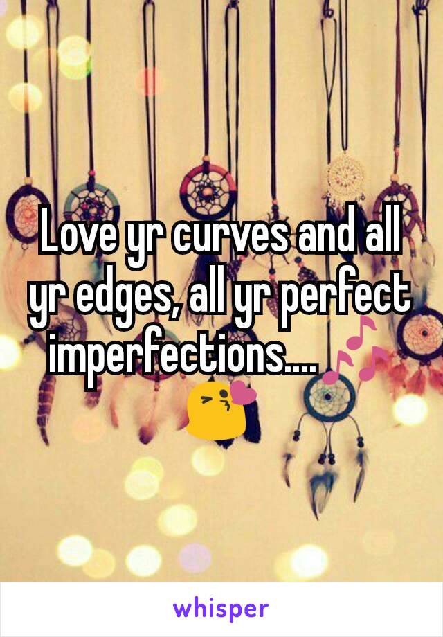 Love yr curves and all yr edges, all yr perfect imperfections....ðŸŽ¶ðŸ˜˜