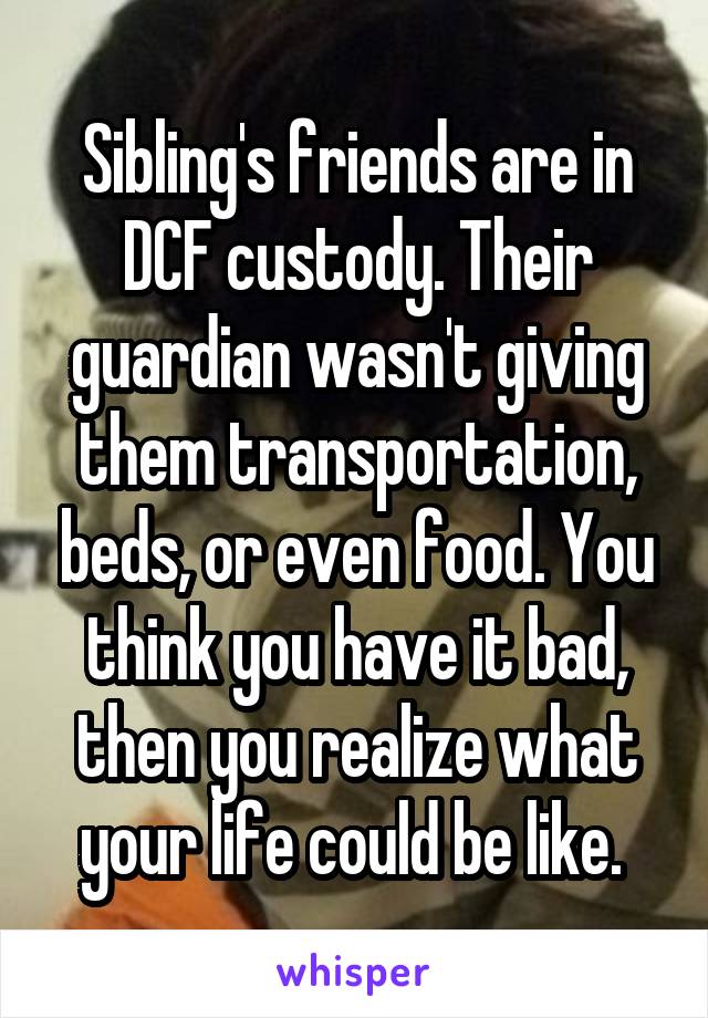 Sibling's friends are in DCF custody. Their guardian wasn't giving them transportation, beds, or even food. You think you have it bad, then you realize what your life could be like. 