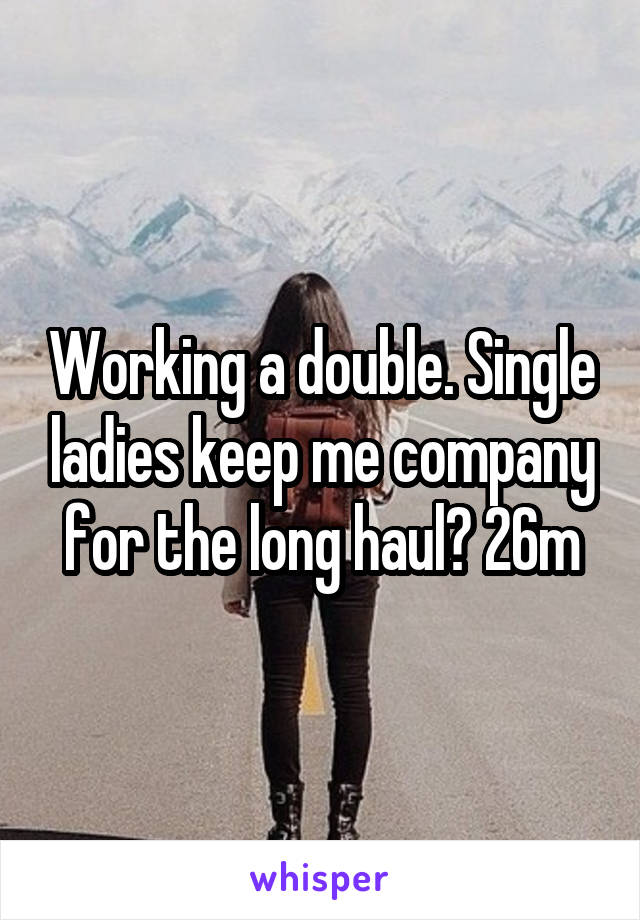 Working a double. Single ladies keep me company for the long haul? 26m