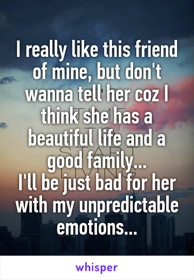 I really like this friend of mine, but don't wanna tell her coz I think she has a beautiful life and a good family...
I'll be just bad for her with my unpredictable emotions...