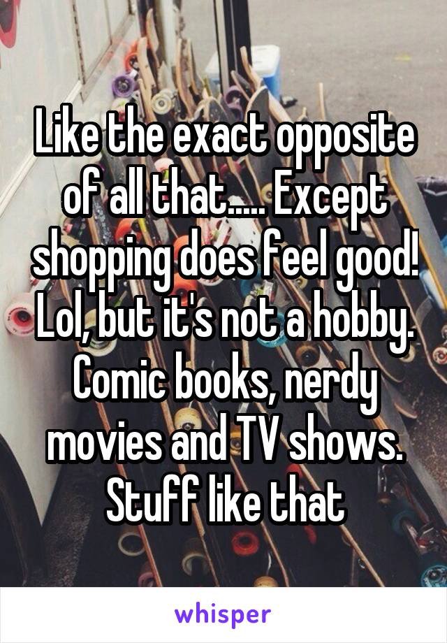 Like the exact opposite of all that..... Except shopping does feel good! Lol, but it's not a hobby. Comic books, nerdy movies and TV shows. Stuff like that