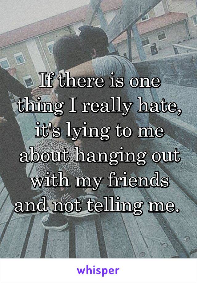 If there is one thing I really hate, it's lying to me about hanging out with my friends and not telling me. 