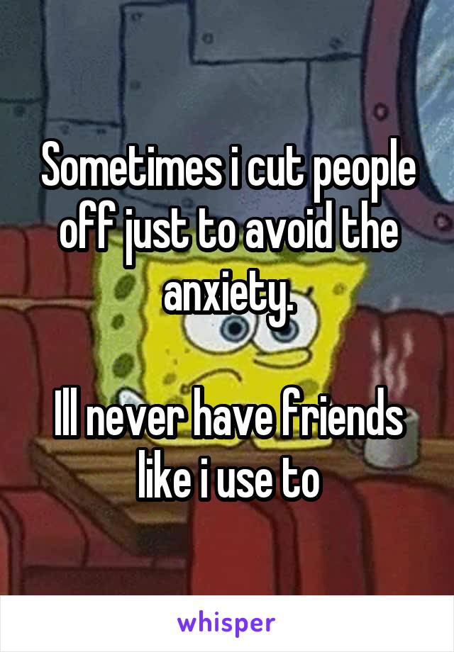 Sometimes i cut people off just to avoid the anxiety.

Ill never have friends like i use to