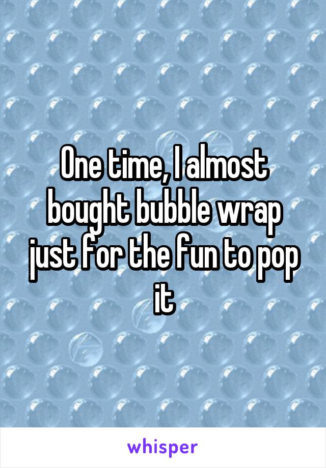 One time, I almost bought bubble wrap just for the fun to pop it
