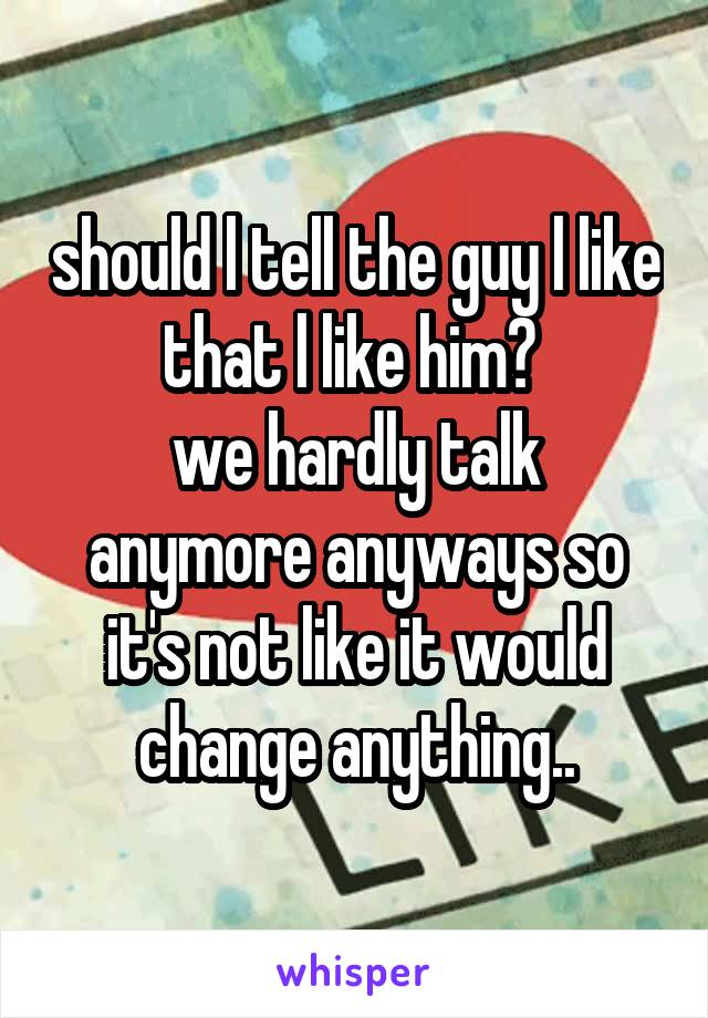 should l tell the guy l like that l like him? 
we hardly talk anymore anyways so it's not like it would change anything..