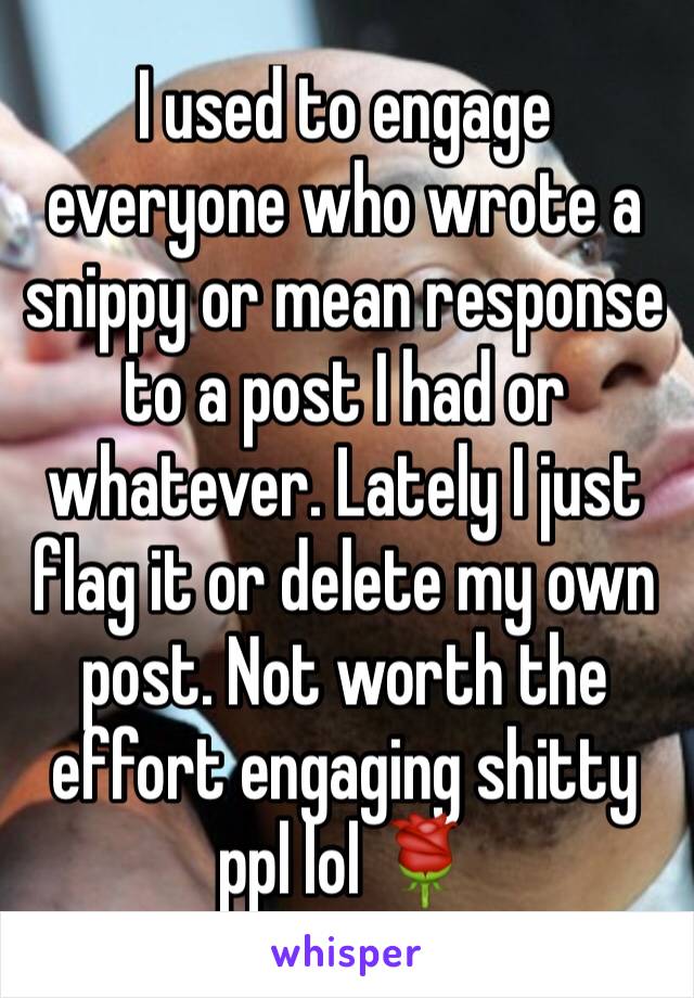 I used to engage everyone who wrote a snippy or mean response to a post I had or whatever. Lately I just flag it or delete my own post. Not worth the effort engaging shitty ppl lol 🌹