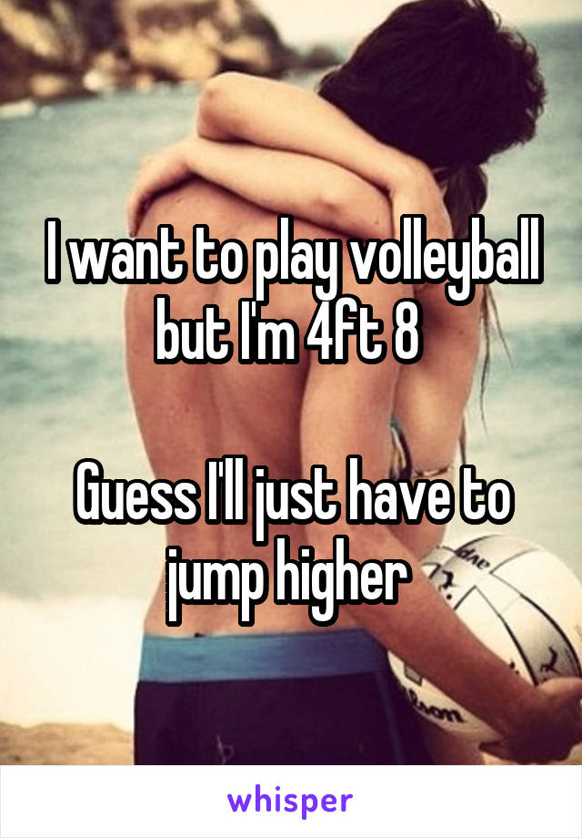 I want to play volleyball but I'm 4ft 8 

Guess I'll just have to jump higher 