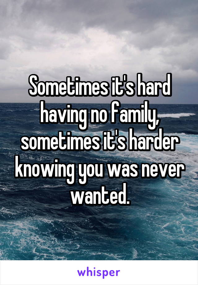 Sometimes it's hard having no family, sometimes it's harder knowing you was never wanted.