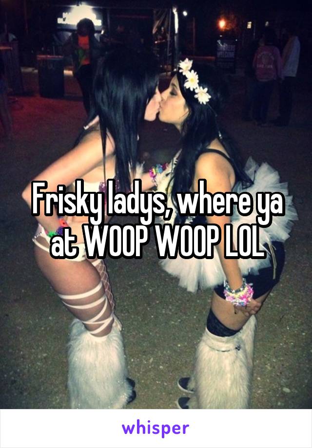 Frisky ladys, where ya at WOOP WOOP LOL