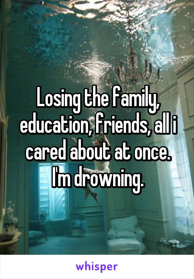 Losing the family, education, friends, all i cared about at once.
I'm drowning.