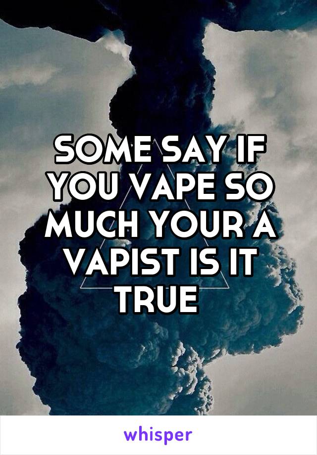 SOME SAY IF YOU VAPE SO MUCH YOUR A VAPIST IS IT TRUE 