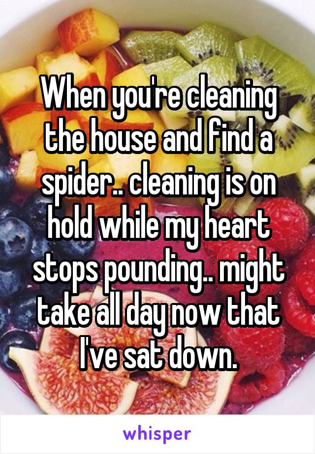 When you're cleaning the house and find a spider.. cleaning is on hold while my heart stops pounding.. might take all day now that I've sat down.