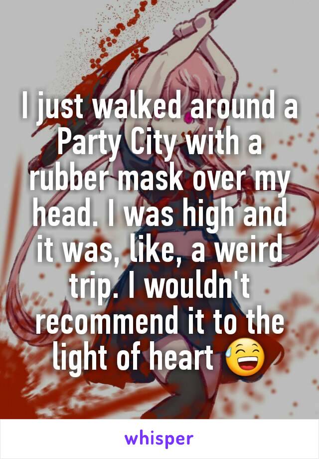 I just walked around a Party City with a rubber mask over my head. I was high and it was, like, a weird trip. I wouldn't recommend it to the light of heart ðŸ˜…