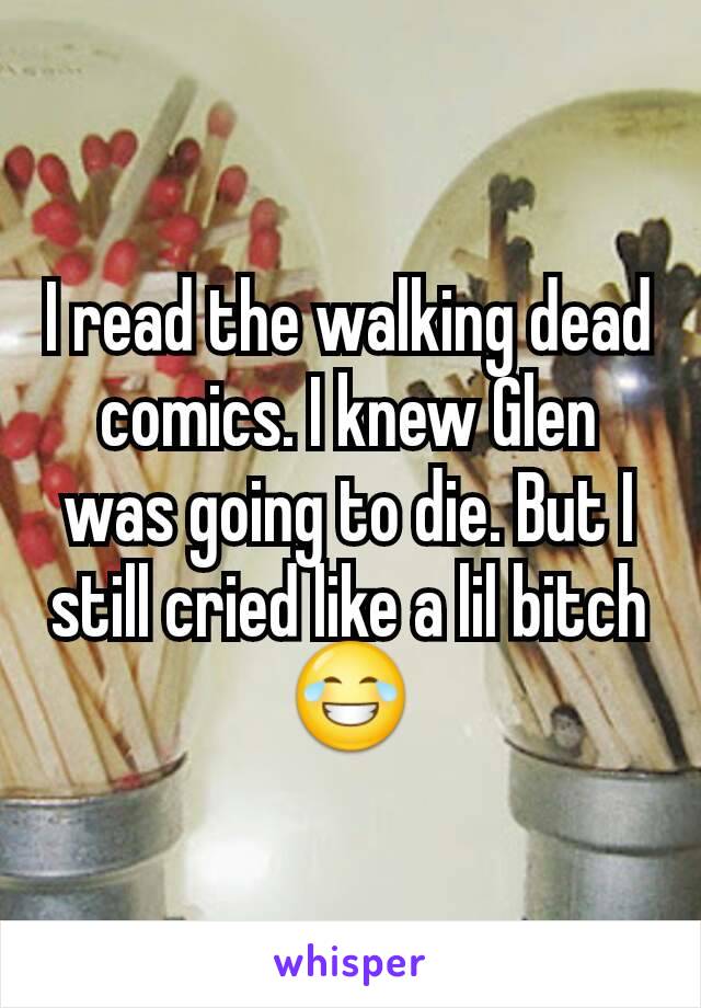 I read the walking dead comics. I knew Glen was going to die. But I still cried like a lil bitch ðŸ˜‚