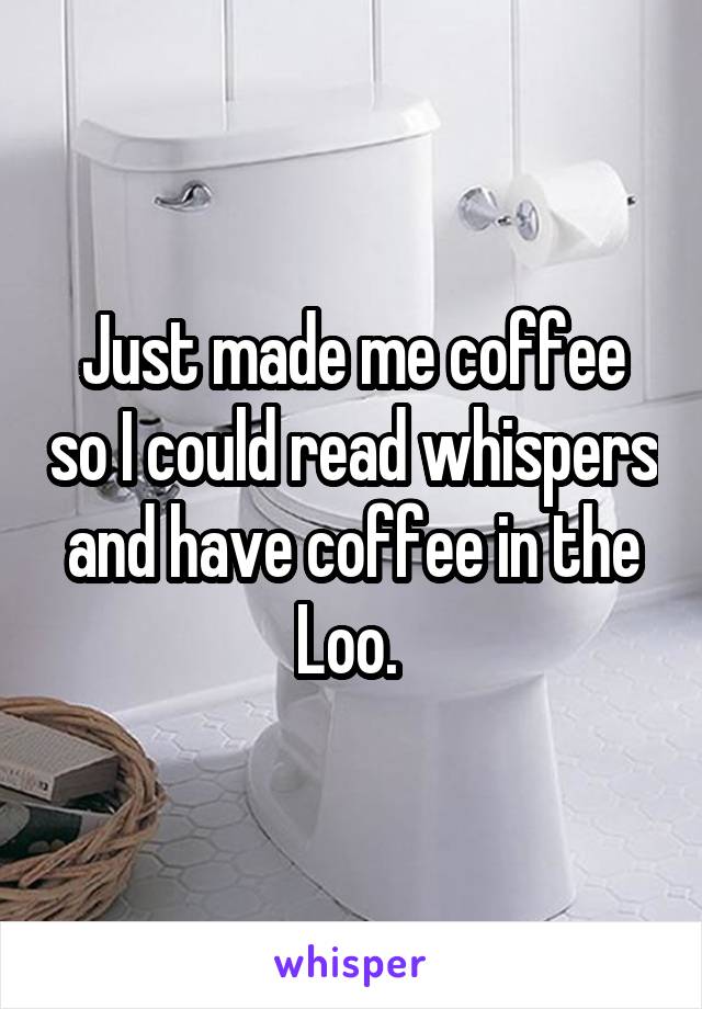 Just made me coffee so I could read whispers and have coffee in the Loo. 