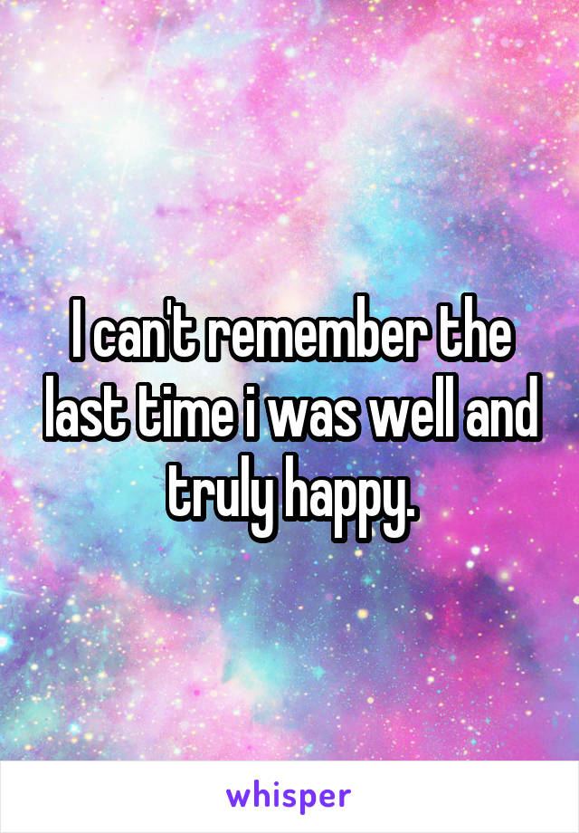 I can't remember the last time i was well and truly happy.