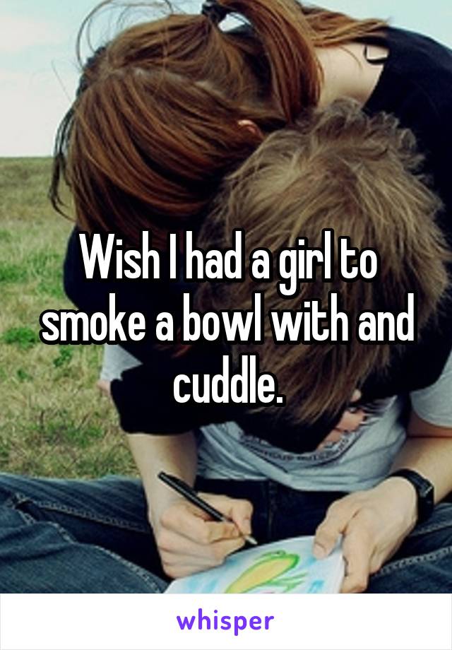 Wish I had a girl to smoke a bowl with and cuddle.