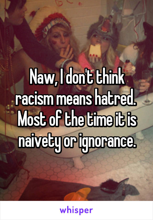 Naw, I don't think racism means hatred.  Most of the time it is naivety or ignorance.