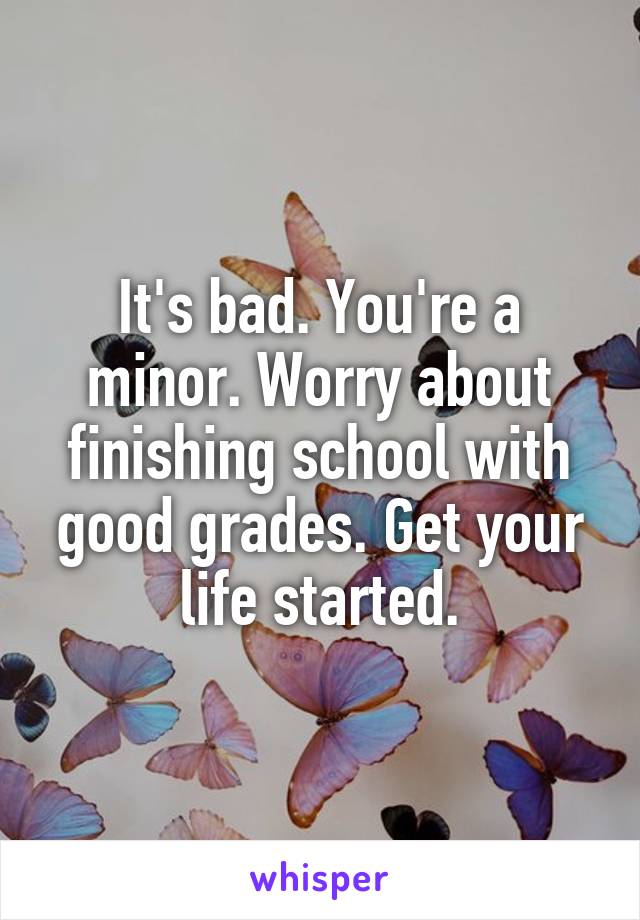 It's bad. You're a minor. Worry about finishing school with good grades. Get your life started.